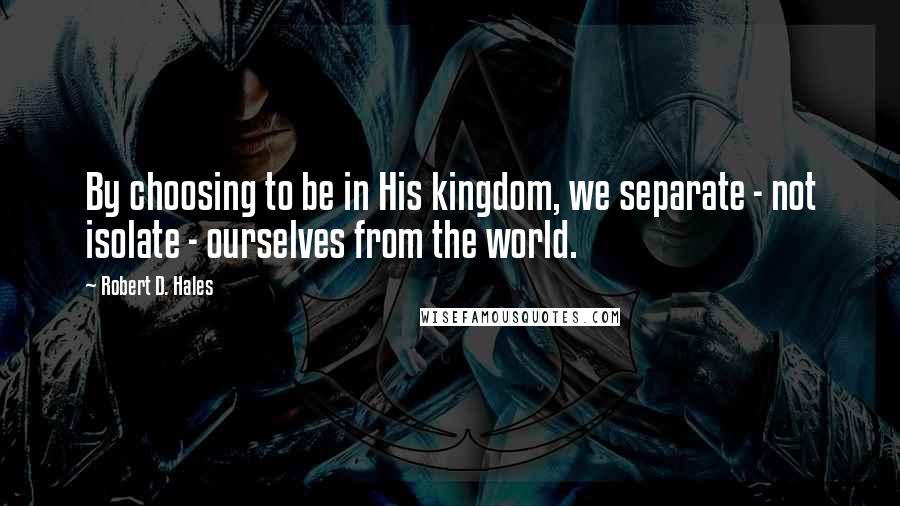 Robert D. Hales Quotes: By choosing to be in His kingdom, we separate - not isolate - ourselves from the world.