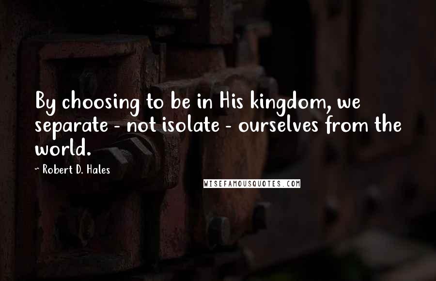 Robert D. Hales Quotes: By choosing to be in His kingdom, we separate - not isolate - ourselves from the world.