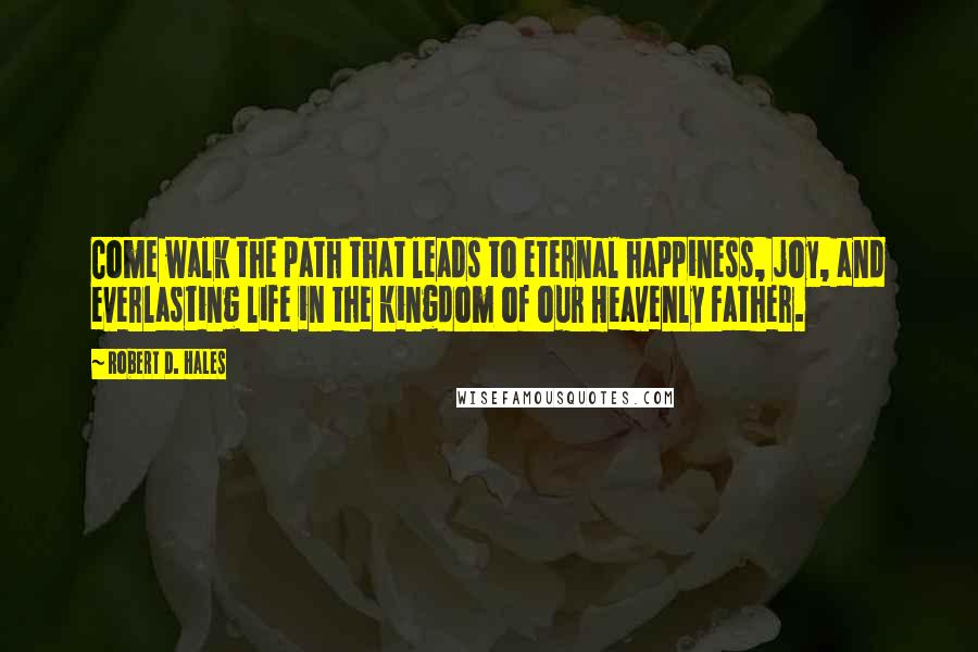 Robert D. Hales Quotes: Come walk the path that leads to eternal happiness, joy, and everlasting life in the kingdom of our Heavenly Father.