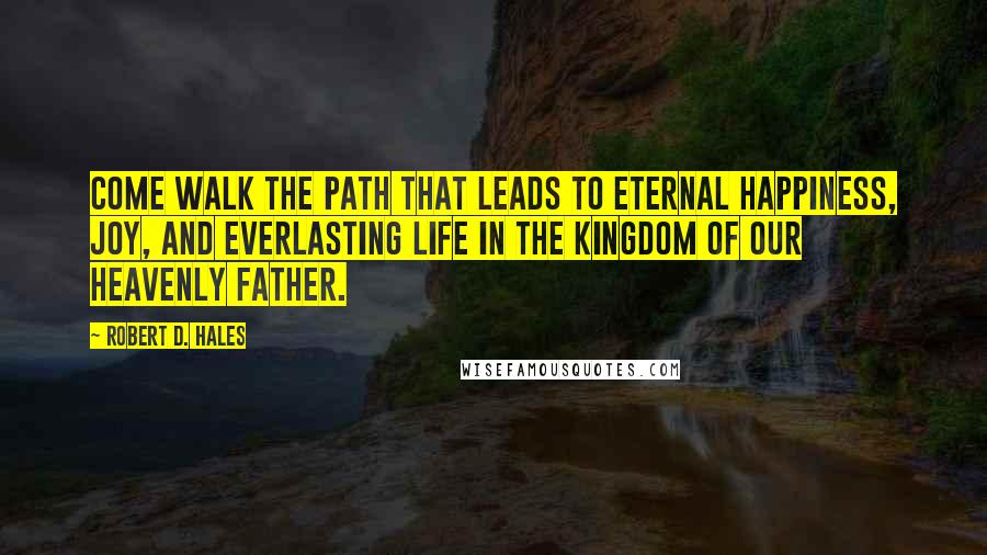 Robert D. Hales Quotes: Come walk the path that leads to eternal happiness, joy, and everlasting life in the kingdom of our Heavenly Father.