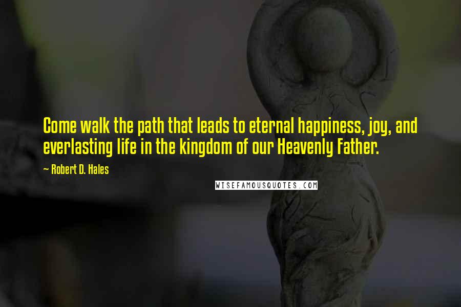 Robert D. Hales Quotes: Come walk the path that leads to eternal happiness, joy, and everlasting life in the kingdom of our Heavenly Father.