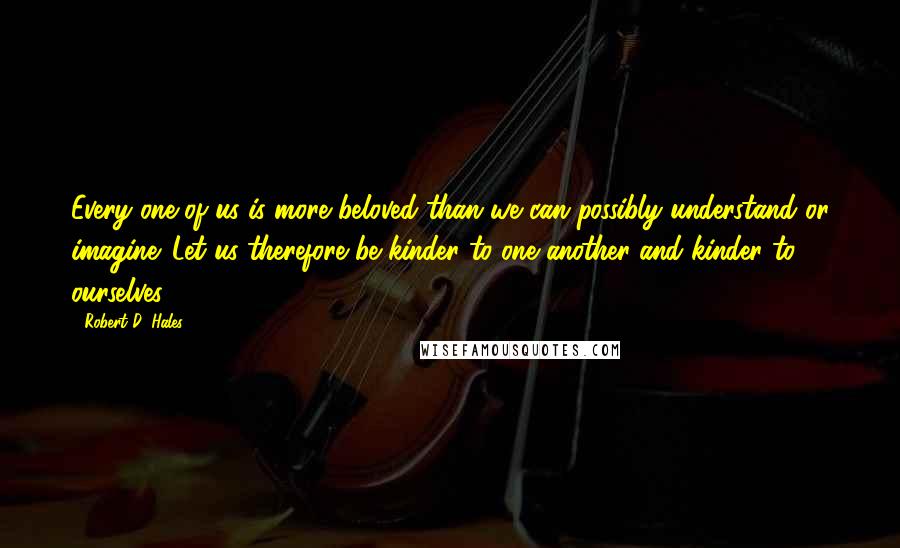 Robert D. Hales Quotes: Every one of us is more beloved than we can possibly understand or imagine. Let us therefore be kinder to one another and kinder to ourselves.