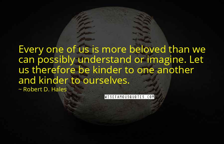 Robert D. Hales Quotes: Every one of us is more beloved than we can possibly understand or imagine. Let us therefore be kinder to one another and kinder to ourselves.