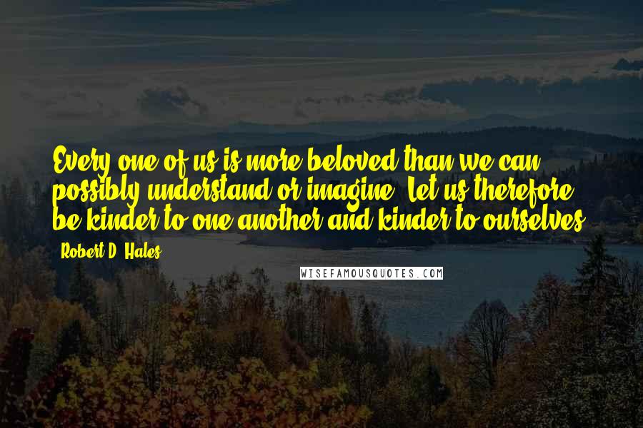 Robert D. Hales Quotes: Every one of us is more beloved than we can possibly understand or imagine. Let us therefore be kinder to one another and kinder to ourselves.