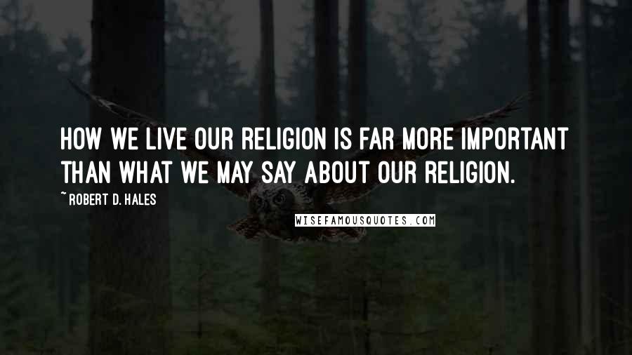 Robert D. Hales Quotes: How we live our religion is far more important than what we may say about our religion.