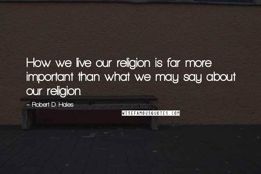 Robert D. Hales Quotes: How we live our religion is far more important than what we may say about our religion.