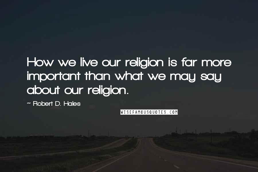 Robert D. Hales Quotes: How we live our religion is far more important than what we may say about our religion.