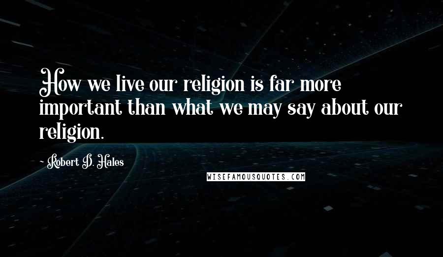 Robert D. Hales Quotes: How we live our religion is far more important than what we may say about our religion.