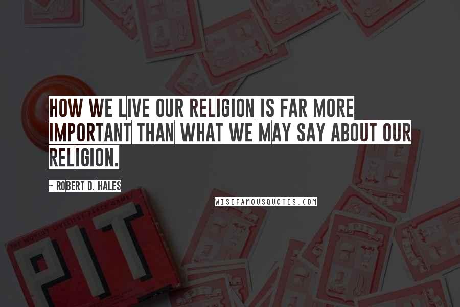 Robert D. Hales Quotes: How we live our religion is far more important than what we may say about our religion.