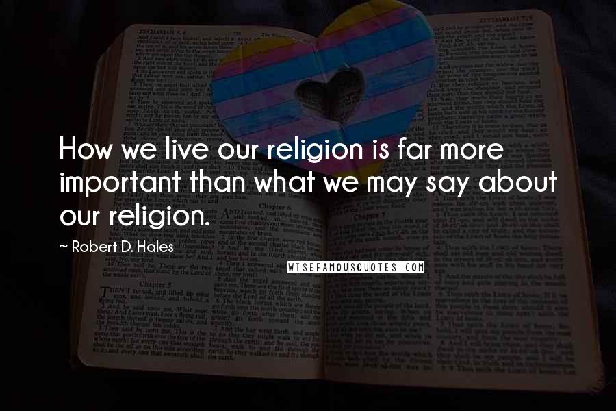 Robert D. Hales Quotes: How we live our religion is far more important than what we may say about our religion.