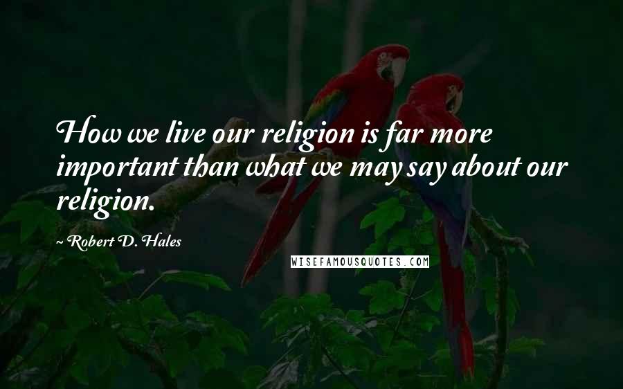 Robert D. Hales Quotes: How we live our religion is far more important than what we may say about our religion.