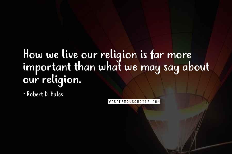 Robert D. Hales Quotes: How we live our religion is far more important than what we may say about our religion.