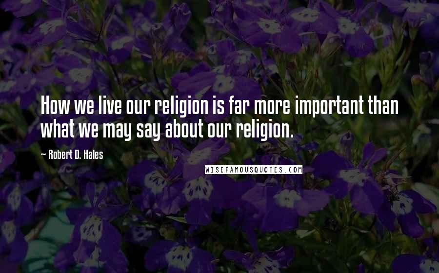 Robert D. Hales Quotes: How we live our religion is far more important than what we may say about our religion.