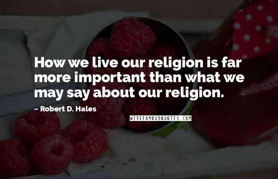 Robert D. Hales Quotes: How we live our religion is far more important than what we may say about our religion.