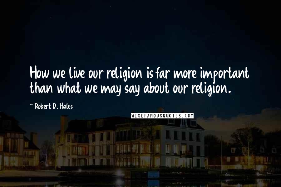 Robert D. Hales Quotes: How we live our religion is far more important than what we may say about our religion.