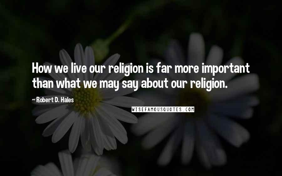 Robert D. Hales Quotes: How we live our religion is far more important than what we may say about our religion.