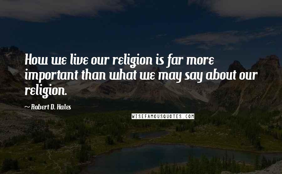 Robert D. Hales Quotes: How we live our religion is far more important than what we may say about our religion.