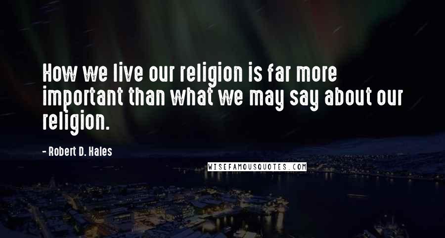 Robert D. Hales Quotes: How we live our religion is far more important than what we may say about our religion.