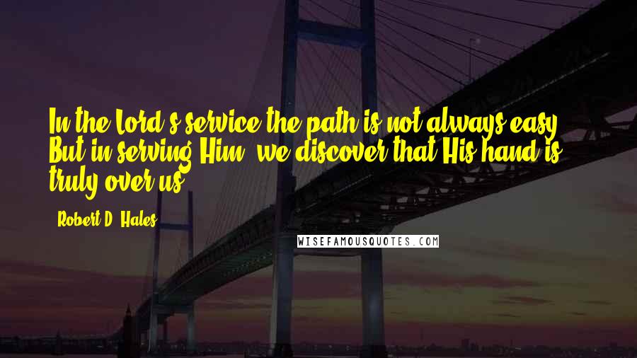 Robert D. Hales Quotes: In the Lord's service the path is not always easy ... But in serving Him, we discover that His hand is truly over us.