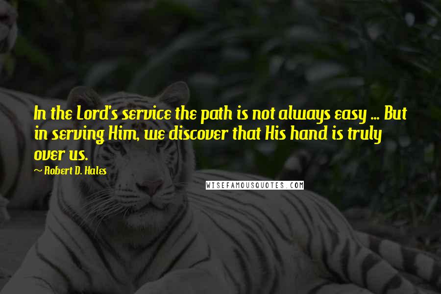 Robert D. Hales Quotes: In the Lord's service the path is not always easy ... But in serving Him, we discover that His hand is truly over us.