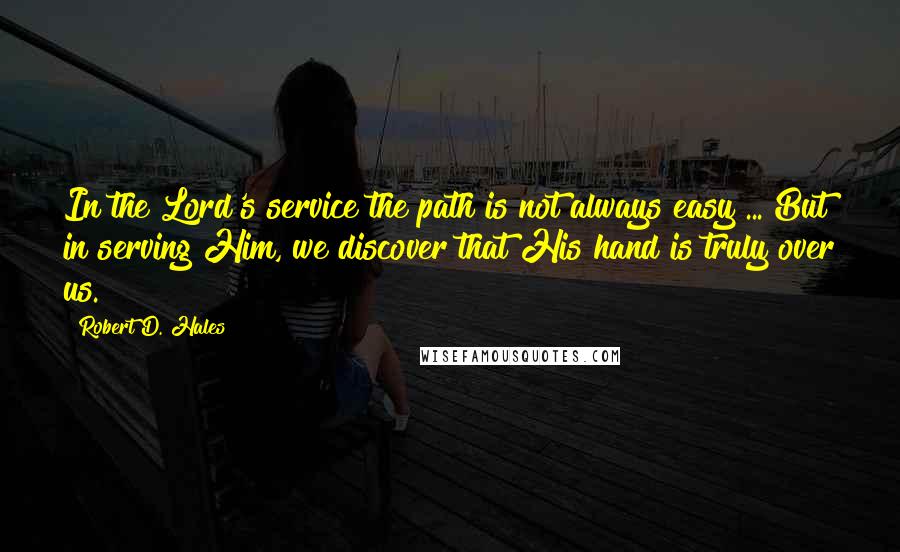 Robert D. Hales Quotes: In the Lord's service the path is not always easy ... But in serving Him, we discover that His hand is truly over us.