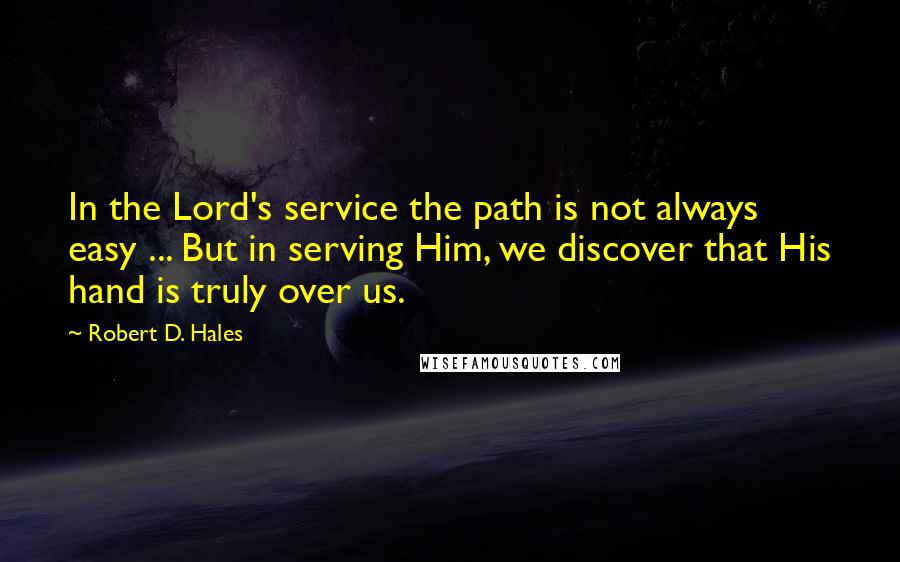 Robert D. Hales Quotes: In the Lord's service the path is not always easy ... But in serving Him, we discover that His hand is truly over us.