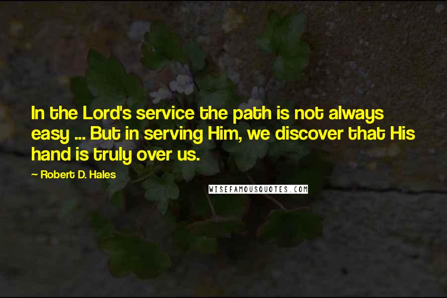 Robert D. Hales Quotes: In the Lord's service the path is not always easy ... But in serving Him, we discover that His hand is truly over us.
