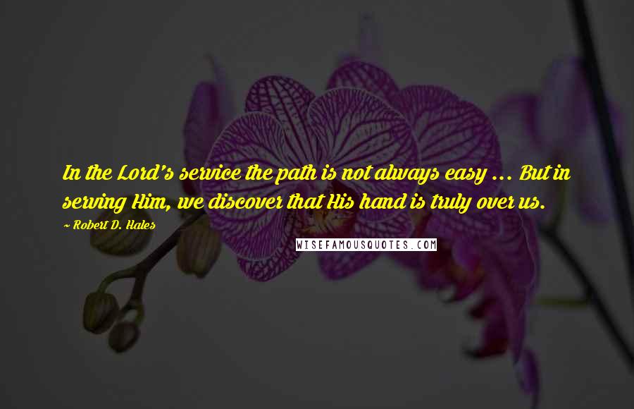 Robert D. Hales Quotes: In the Lord's service the path is not always easy ... But in serving Him, we discover that His hand is truly over us.