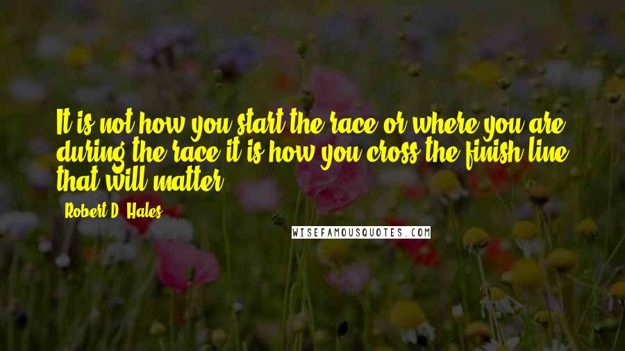 Robert D. Hales Quotes: It is not how you start the race or where you are during the race-it is how you cross the finish line that will matter.