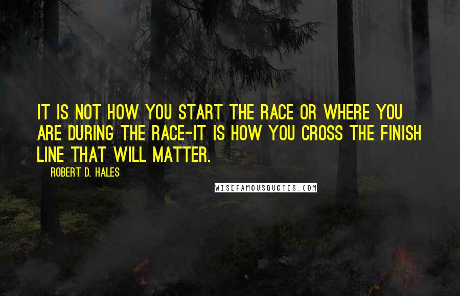 Robert D. Hales Quotes: It is not how you start the race or where you are during the race-it is how you cross the finish line that will matter.