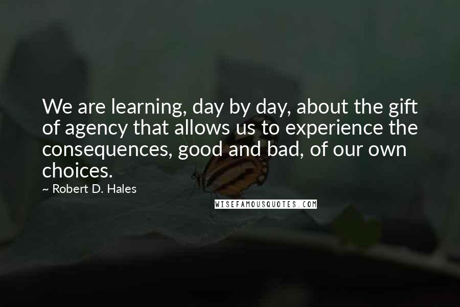 Robert D. Hales Quotes: We are learning, day by day, about the gift of agency that allows us to experience the consequences, good and bad, of our own choices.