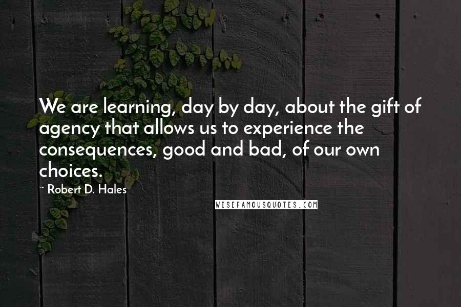 Robert D. Hales Quotes: We are learning, day by day, about the gift of agency that allows us to experience the consequences, good and bad, of our own choices.