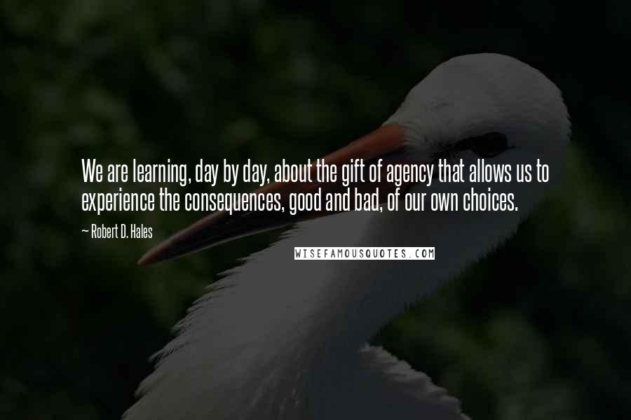 Robert D. Hales Quotes: We are learning, day by day, about the gift of agency that allows us to experience the consequences, good and bad, of our own choices.