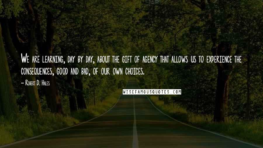 Robert D. Hales Quotes: We are learning, day by day, about the gift of agency that allows us to experience the consequences, good and bad, of our own choices.