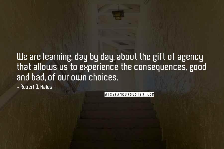 Robert D. Hales Quotes: We are learning, day by day, about the gift of agency that allows us to experience the consequences, good and bad, of our own choices.