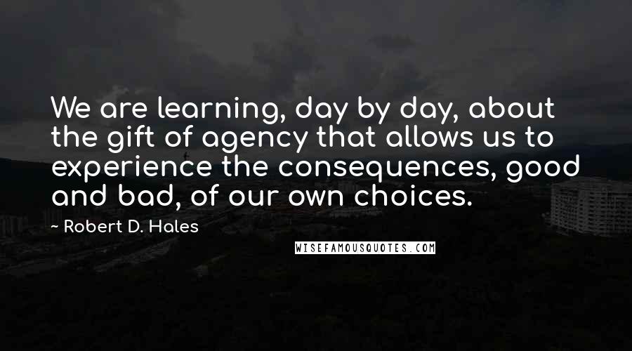 Robert D. Hales Quotes: We are learning, day by day, about the gift of agency that allows us to experience the consequences, good and bad, of our own choices.