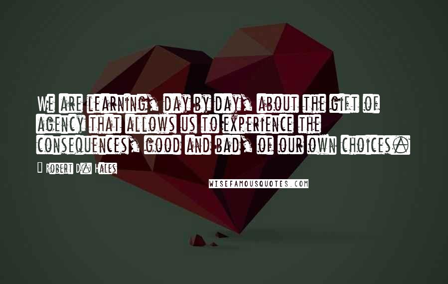 Robert D. Hales Quotes: We are learning, day by day, about the gift of agency that allows us to experience the consequences, good and bad, of our own choices.