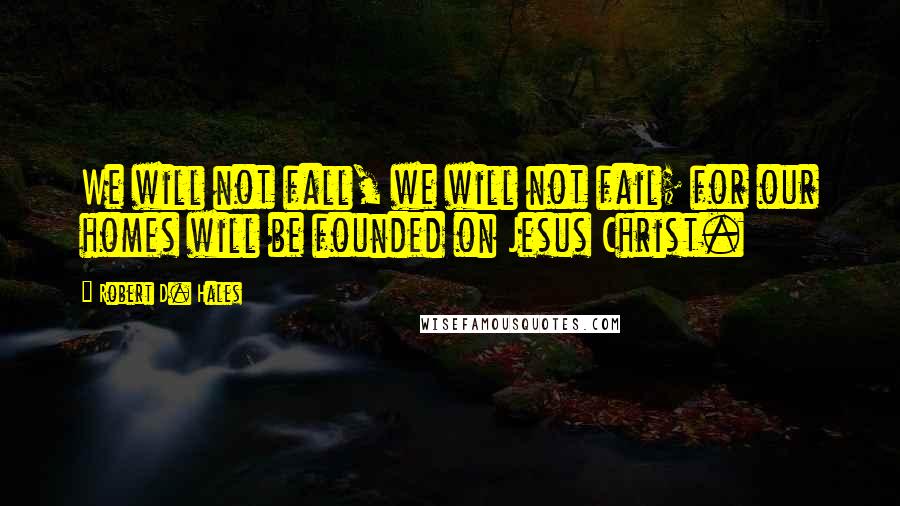 Robert D. Hales Quotes: We will not fall, we will not fail; for our homes will be founded on Jesus Christ.