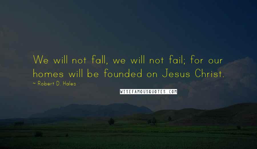 Robert D. Hales Quotes: We will not fall, we will not fail; for our homes will be founded on Jesus Christ.