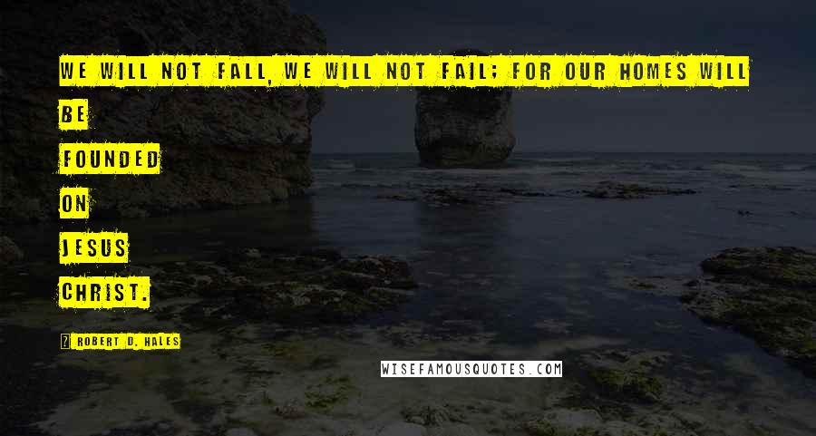 Robert D. Hales Quotes: We will not fall, we will not fail; for our homes will be founded on Jesus Christ.