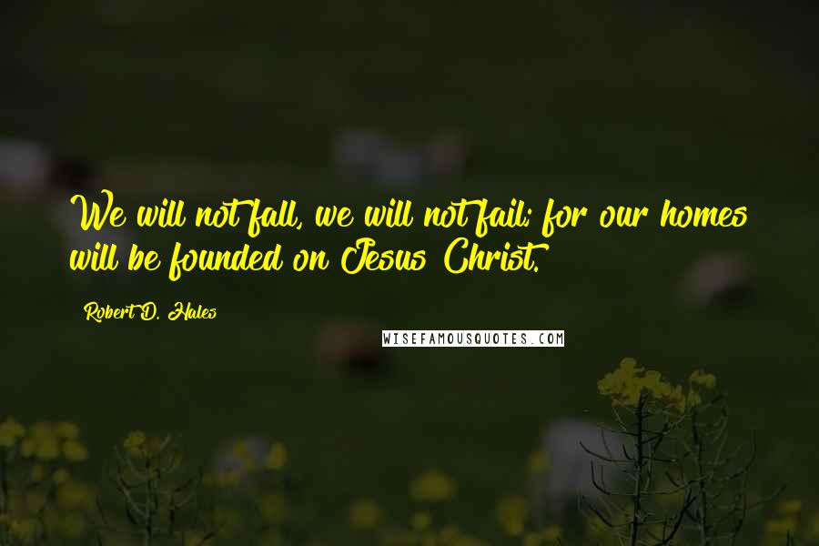Robert D. Hales Quotes: We will not fall, we will not fail; for our homes will be founded on Jesus Christ.