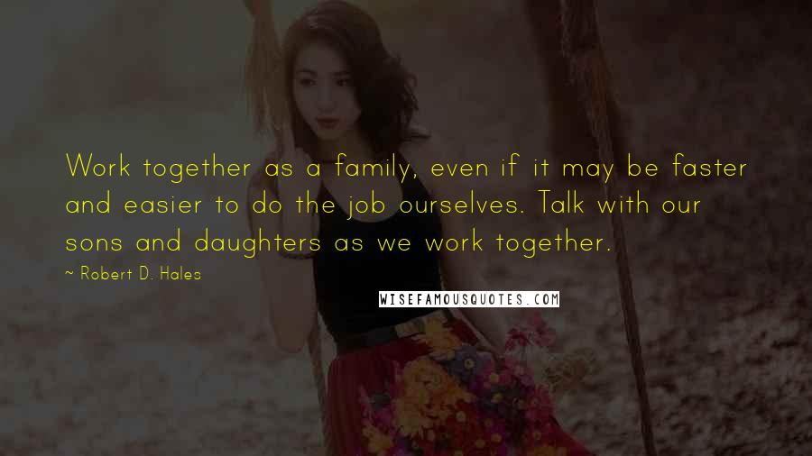 Robert D. Hales Quotes: Work together as a family, even if it may be faster and easier to do the job ourselves. Talk with our sons and daughters as we work together.