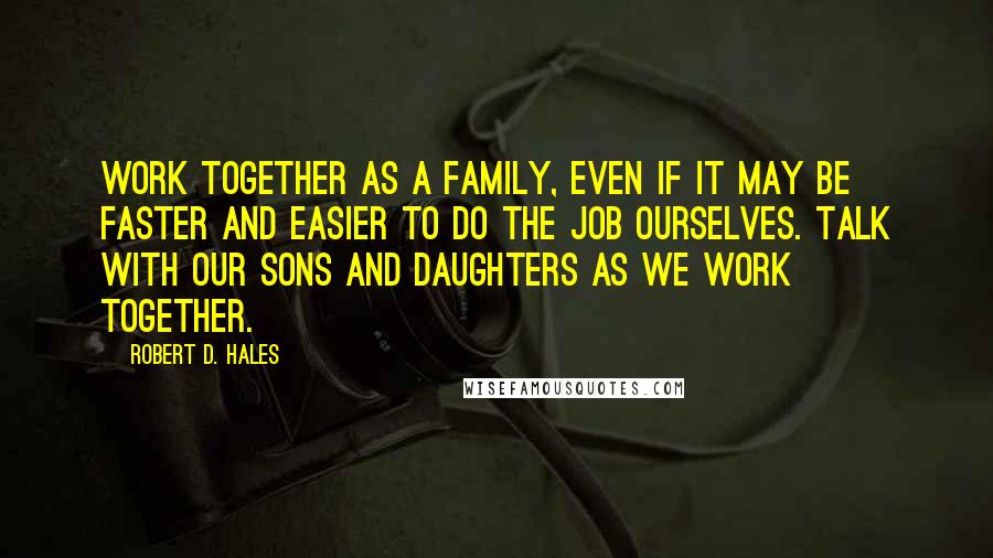 Robert D. Hales Quotes: Work together as a family, even if it may be faster and easier to do the job ourselves. Talk with our sons and daughters as we work together.