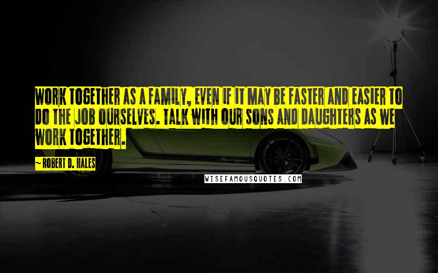 Robert D. Hales Quotes: Work together as a family, even if it may be faster and easier to do the job ourselves. Talk with our sons and daughters as we work together.