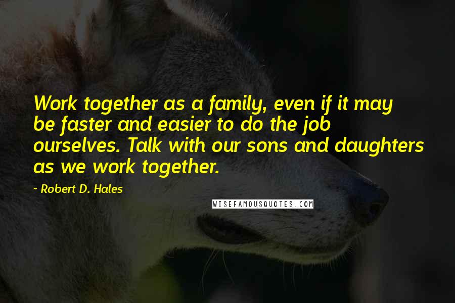 Robert D. Hales Quotes: Work together as a family, even if it may be faster and easier to do the job ourselves. Talk with our sons and daughters as we work together.
