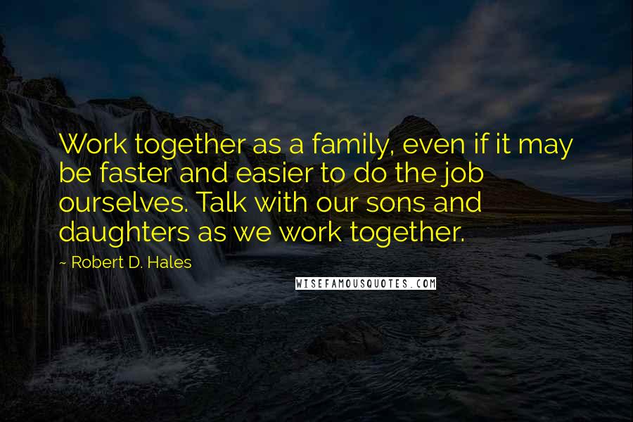 Robert D. Hales Quotes: Work together as a family, even if it may be faster and easier to do the job ourselves. Talk with our sons and daughters as we work together.