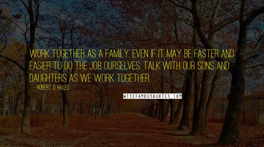 Robert D. Hales Quotes: Work together as a family, even if it may be faster and easier to do the job ourselves. Talk with our sons and daughters as we work together.