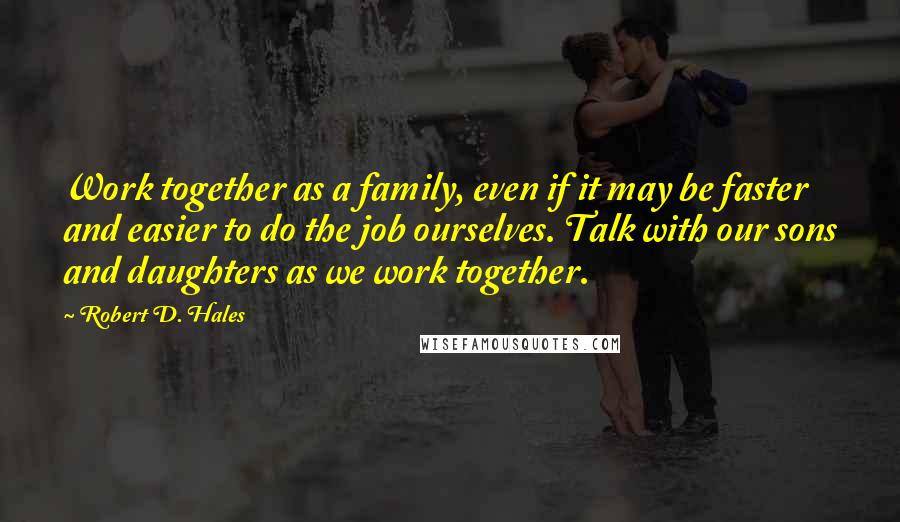 Robert D. Hales Quotes: Work together as a family, even if it may be faster and easier to do the job ourselves. Talk with our sons and daughters as we work together.