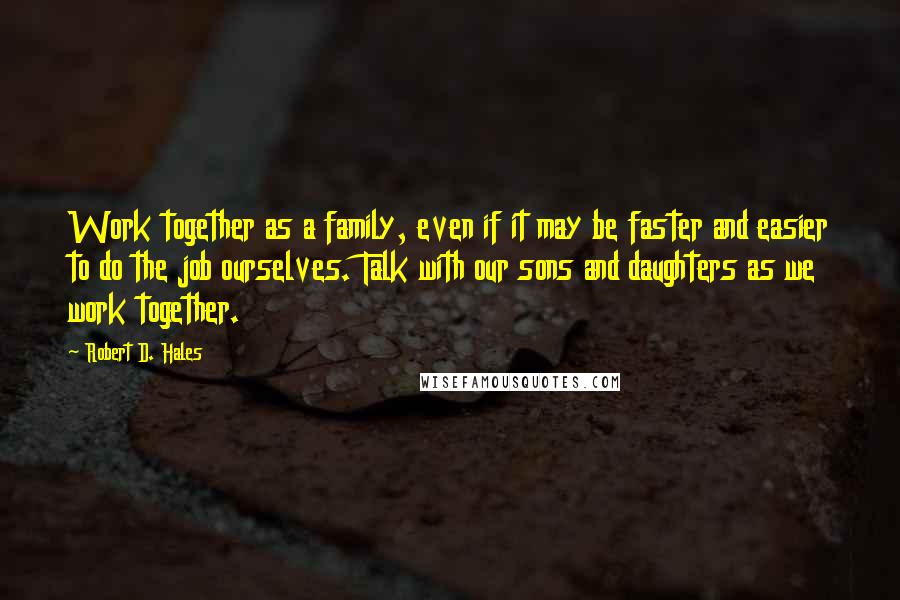 Robert D. Hales Quotes: Work together as a family, even if it may be faster and easier to do the job ourselves. Talk with our sons and daughters as we work together.