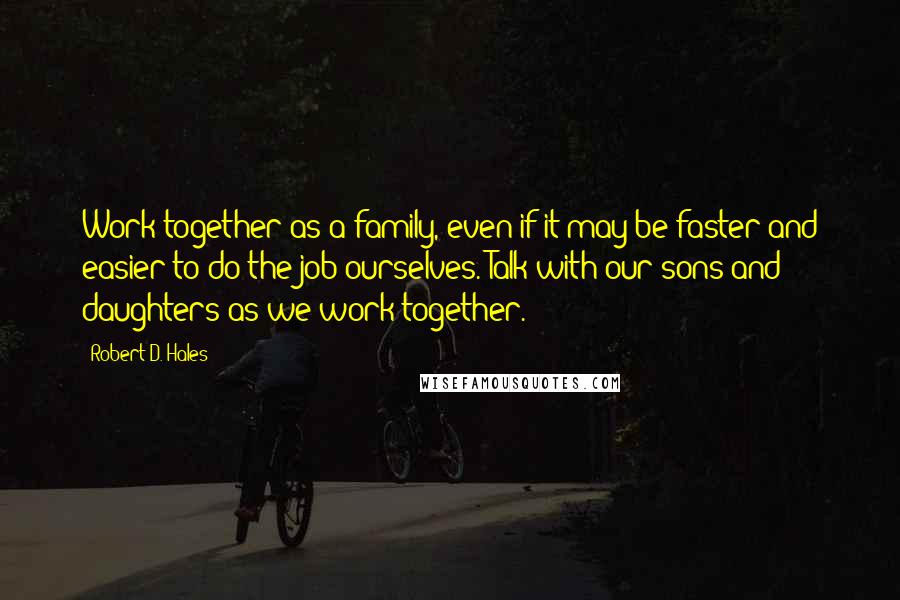 Robert D. Hales Quotes: Work together as a family, even if it may be faster and easier to do the job ourselves. Talk with our sons and daughters as we work together.